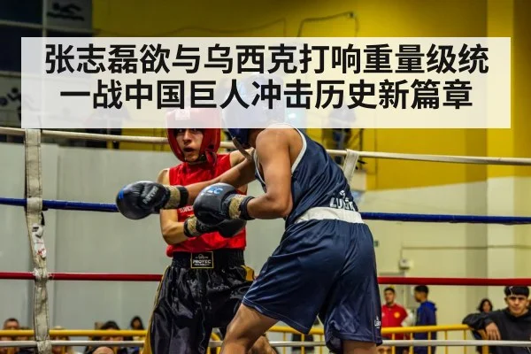 张志磊欲与乌西克打响重量级统一战中国巨人冲击历史新篇章